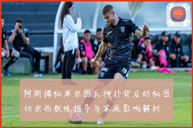 阿斯揭秘库尔图瓦神扑背后的秘密切尔西教练指导与家庭影响解析