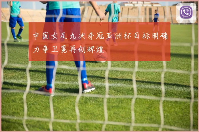 中国女足九次夺冠亚洲杯目标明确力争卫冕再创辉煌