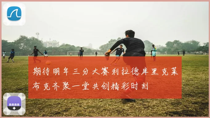 期待明年三分大赛利拉德库里克莱布克齐聚一堂共创精彩时刻