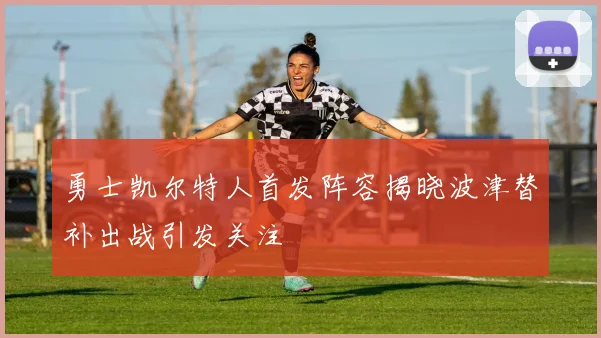 勇士凯尔特人首发阵容揭晓波津替补出战引发关注