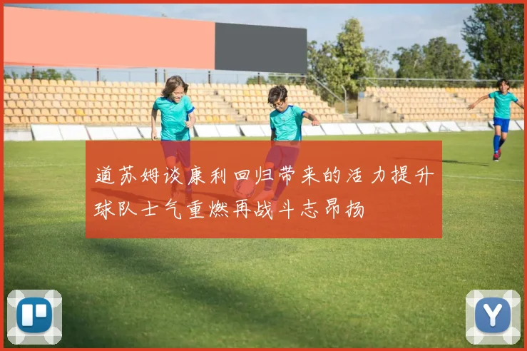 道苏姆谈康利回归带来的活力提升球队士气重燃再战斗志昂扬
