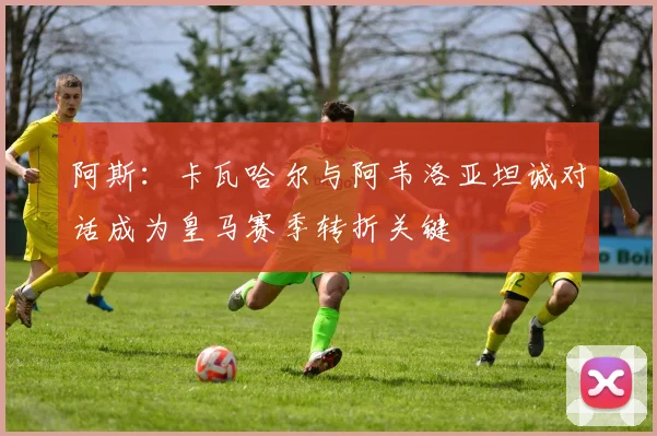 阿斯：卡瓦哈尔与阿韦洛亚坦诚对话成为皇马赛季转折关键