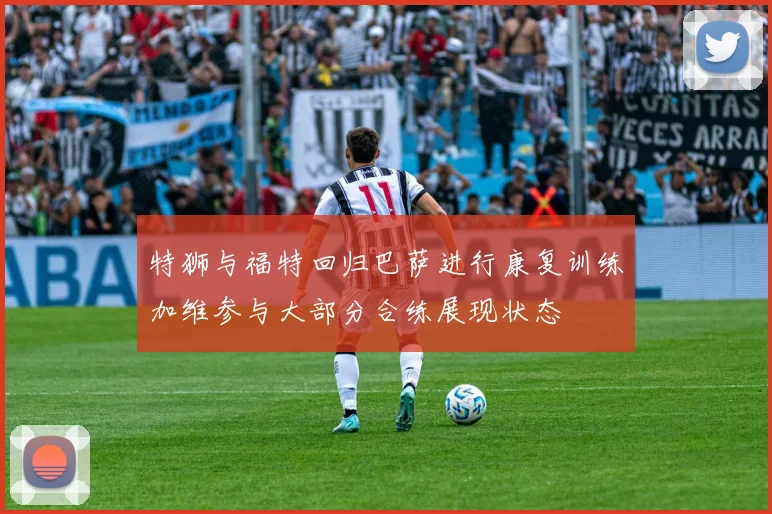 特狮与福特回归巴萨进行康复训练加维参与大部分合练展现状态