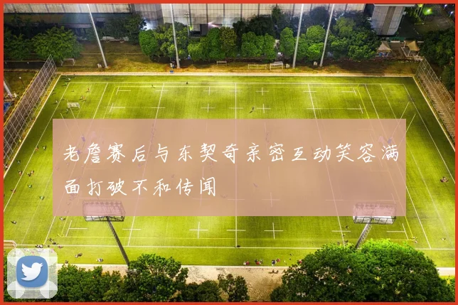 老詹赛后与东契奇亲密互动笑容满面打破不和传闻