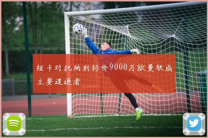 纽卡对托纳利标价9000万欧曼联成主要追逐者