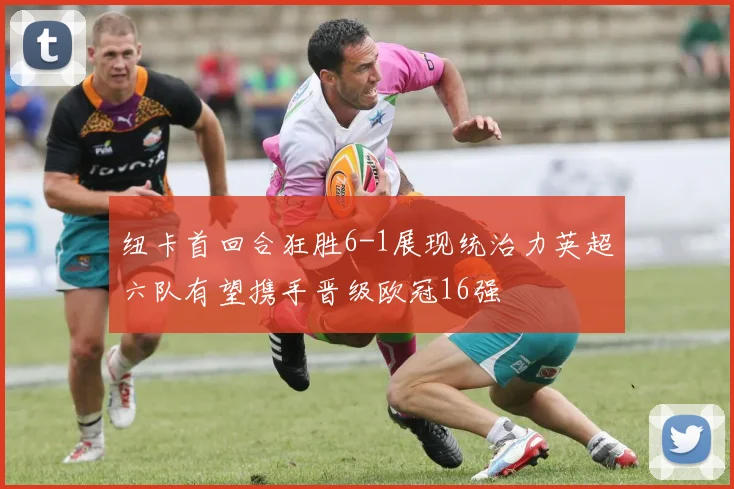 纽卡首回合狂胜6-1展现统治力英超六队有望携手晋级欧冠16强