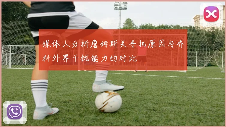 媒体人分析詹姆斯关手机原因与乔科外界干扰能力的对比