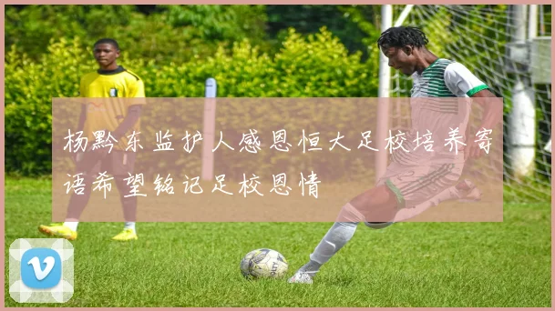 杨黔东监护人感恩恒大足校培养寄语希望铭记足校恩情
