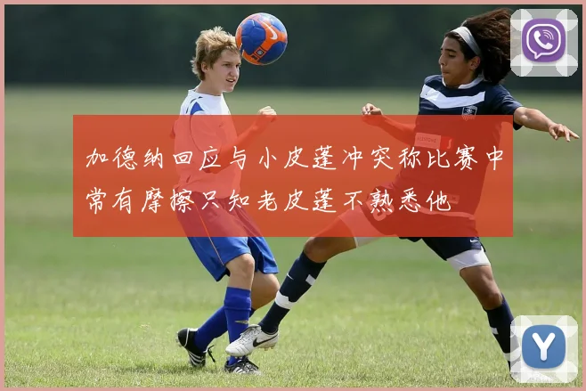 加德纳回应与小皮蓬冲突称比赛中常有摩擦只知老皮蓬不熟悉他