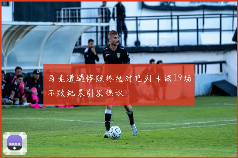 马竞遭遇惨败终结对巴列卡诺19场不败纪录引发热议