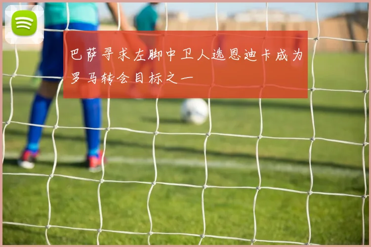 巴萨寻求左脚中卫人选恩迪卡成为罗马转会目标之一
