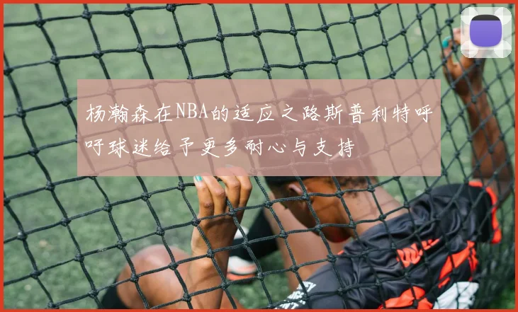 杨瀚森在NBA的适应之路斯普利特呼吁球迷给予更多耐心与支持