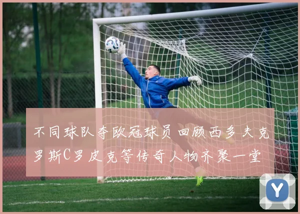 不同球队夺欧冠球员回顾西多夫克罗斯C罗皮克等传奇人物齐聚一堂