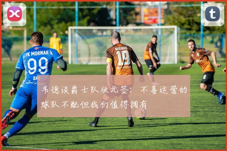 韦德谈爵士队状元签：不善运营的球队不配但我们值得拥有