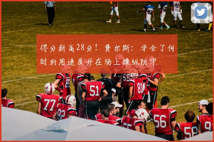 得分新高28分！费尔斯：学会了何时利用速度并在场上操纵防守